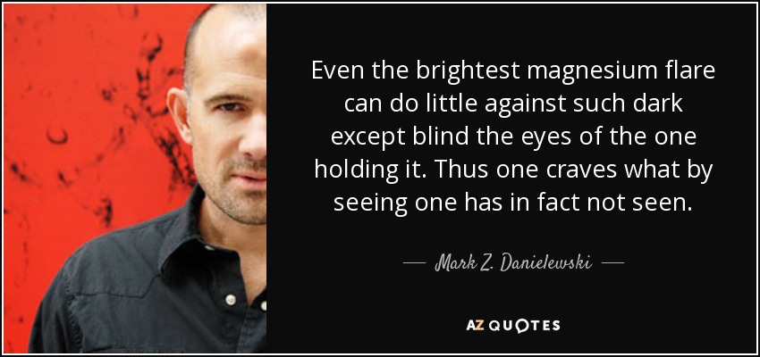 Even the brightest magnesium flare can do little against such dark except blind the eyes of the one holding it. Thus one craves what by seeing one has in fact not seen. - Mark Z. Danielewski