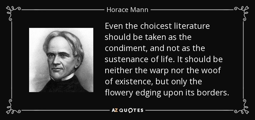 Even the choicest literature should be taken as the condiment, and not as the sustenance of life. It should be neither the warp nor the woof of existence, but only the flowery edging upon its borders. - Horace Mann