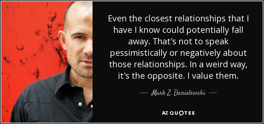 Even the closest relationships that I have I know could potentially fall away. That's not to speak pessimistically or negatively about those relationships. In a weird way, it's the opposite. I value them. - Mark Z. Danielewski