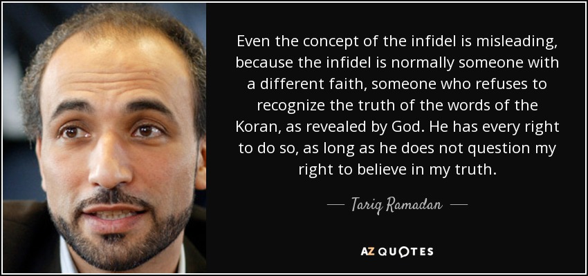 Even the concept of the infidel is misleading, because the infidel is normally someone with a different faith, someone who refuses to recognize the truth of the words of the Koran, as revealed by God. He has every right to do so, as long as he does not question my right to believe in my truth. - Tariq Ramadan