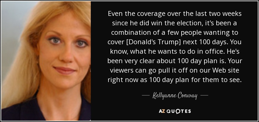 Even the coverage over the last two weeks since he did win the election, it's been a combination of a few people wanting to cover [Donald's Trump] next 100 days. You know, what he wants to do in office. He's been very clear about 100 day plan is. Your viewers can go pull it off on our Web site right now as 100 day plan for them to see. - Kellyanne Conway