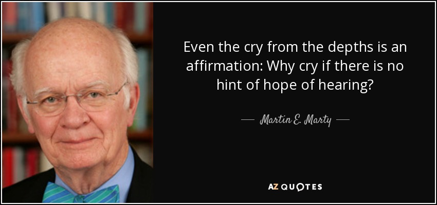 Even the cry from the depths is an affirmation: Why cry if there is no hint of hope of hearing? - Martin E. Marty