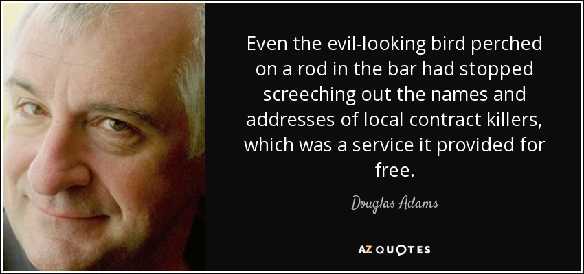 Even the evil-looking bird perched on a rod in the bar had stopped screeching out the names and addresses of local contract killers, which was a service it provided for free. - Douglas Adams