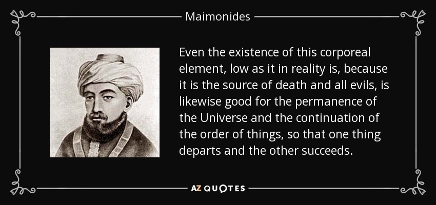 Even the existence of this corporeal element, low as it in reality is, because it is the source of death and all evils, is likewise good for the permanence of the Universe and the continuation of the order of things, so that one thing departs and the other succeeds. - Maimonides