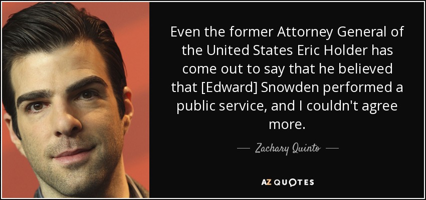 Even the former Attorney General of the United States Eric Holder has come out to say that he believed that [Edward] Snowden performed a public service, and I couldn't agree more. - Zachary Quinto