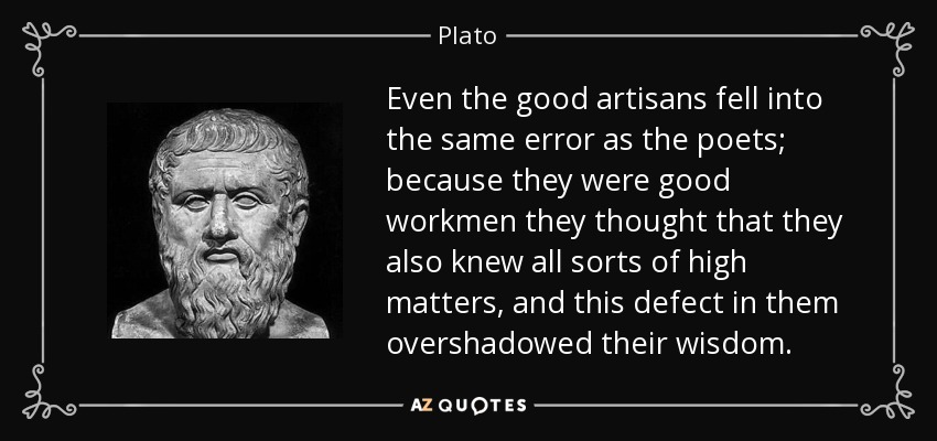 Even the good artisans fell into the same error as the poets; because they were good workmen they thought that they also knew all sorts of high matters, and this defect in them overshadowed their wisdom. - Plato