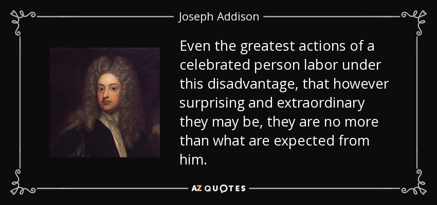 Even the greatest actions of a celebrated person labor under this disadvantage, that however surprising and extraordinary they may be, they are no more than what are expected from him. - Joseph Addison