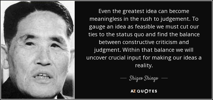 Even the greatest idea can become meaningless in the rush to judgement. To gauge an idea as feasible we must cut our ties to the status quo and find the balance between constructive criticism and judgment. Within that balance we will uncover crucial input for making our ideas a reality. - Shigeo Shingo