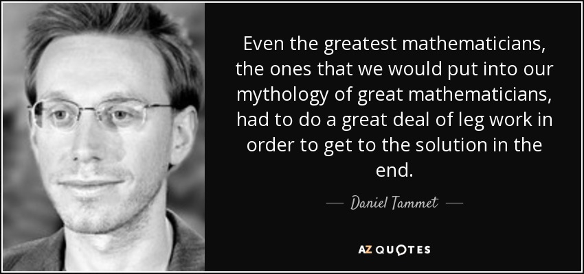Even the greatest mathematicians, the ones that we would put into our mythology of great mathematicians, had to do a great deal of leg work in order to get to the solution in the end. - Daniel Tammet