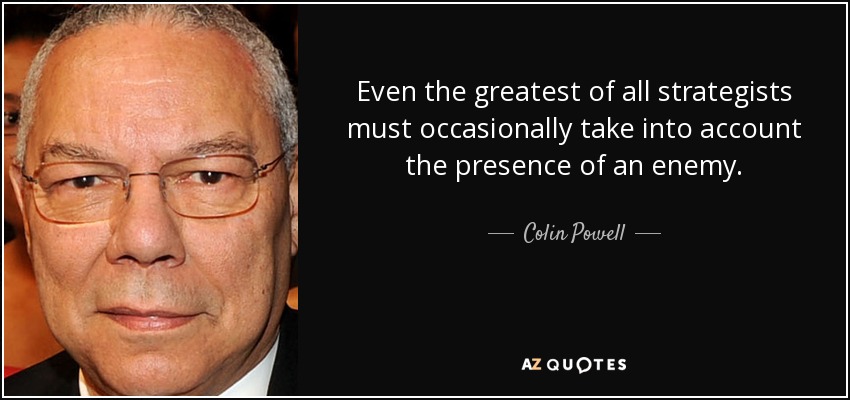 Even the greatest of all strategists must occasionally take into account the presence of an enemy. - Colin Powell