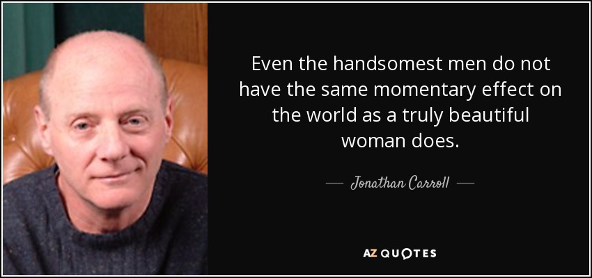 Even the handsomest men do not have the same momentary effect on the world as a truly beautiful woman does. - Jonathan Carroll