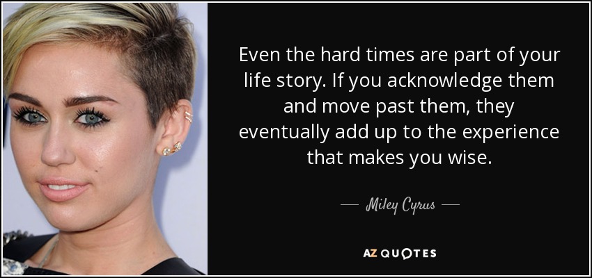 Even the hard times are part of your life story. If you acknowledge them and move past them, they eventually add up to the experience that makes you wise. - Miley Cyrus