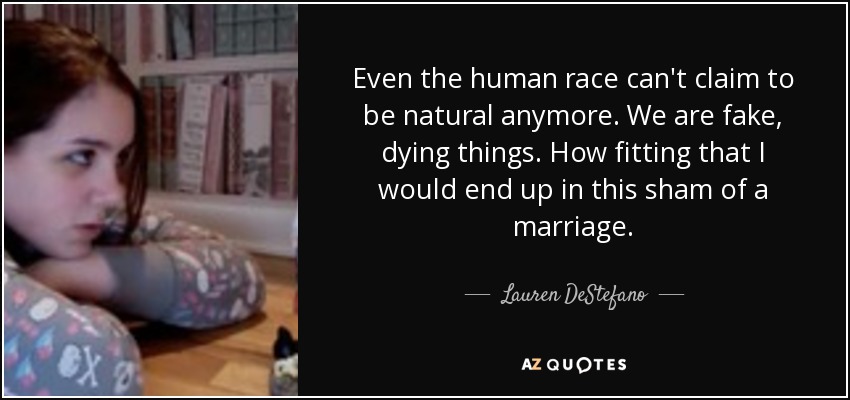 Even the human race can't claim to be natural anymore. We are fake, dying things. How fitting that I would end up in this sham of a marriage. - Lauren DeStefano