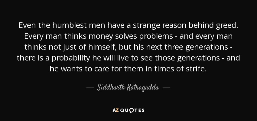 Even the humblest men have a strange reason behind greed. Every man thinks money solves problems - and every man thinks not just of himself, but his next three generations - there is a probability he will live to see those generations - and he wants to care for them in times of strife. - Siddharth Katragadda