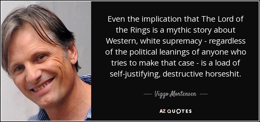 Even the implication that The Lord of the Rings is a mythic story about Western, white supremacy - regardless of the political leanings of anyone who tries to make that case - is a load of self-justifying, destructive horseshit. - Viggo Mortensen