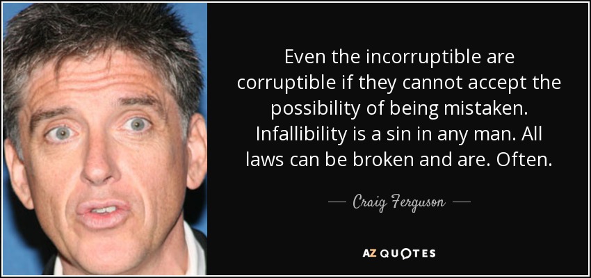 Even the incorruptible are corruptible if they cannot accept the possibility of being mistaken. Infallibility is a sin in any man. All laws can be broken and are. Often. - Craig Ferguson