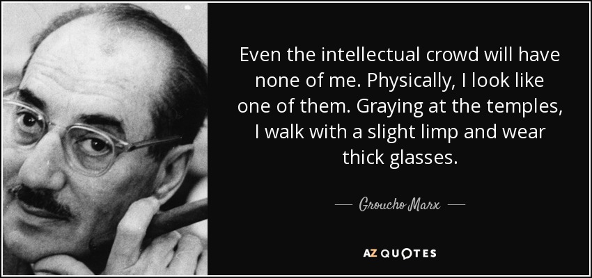 Even the intellectual crowd will have none of me. Physically, I look like one of them. Graying at the temples, I walk with a slight limp and wear thick glasses. - Groucho Marx