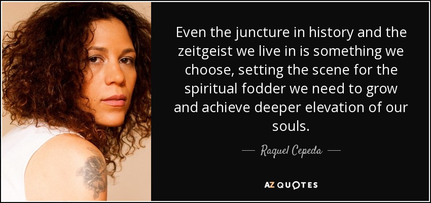 Even the juncture in history and the zeitgeist we live in is something we choose, setting the scene for the spiritual fodder we need to grow and achieve deeper elevation of our souls. - Raquel Cepeda