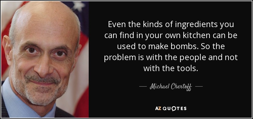 Even the kinds of ingredients you can find in your own kitchen can be used to make bombs. So the problem is with the people and not with the tools. - Michael Chertoff