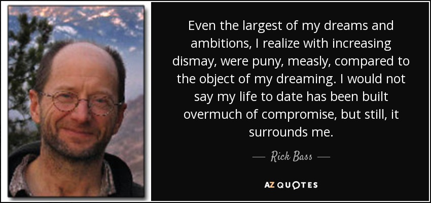 Even the largest of my dreams and ambitions, I realize with increasing dismay, were puny, measly, compared to the object of my dreaming. I would not say my life to date has been built overmuch of compromise, but still, it surrounds me. - Rick Bass