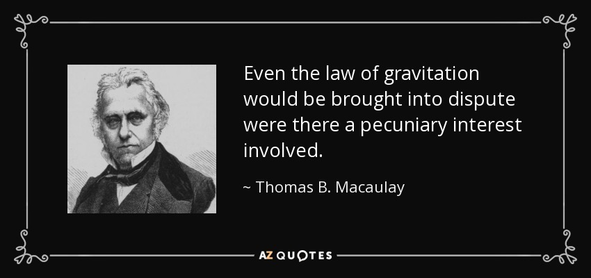 Even the law of gravitation would be brought into dispute were there a pecuniary interest involved. - Thomas B. Macaulay