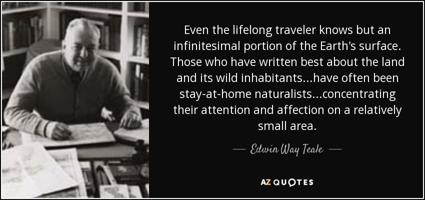 Even the lifelong traveler knows but an infinitesimal portion of the Earth's surface. Those who have written best about the land and its wild inhabitants...have often been stay-at-home naturalists...concentrating their attention and affection on a relatively small area. - Edwin Way Teale