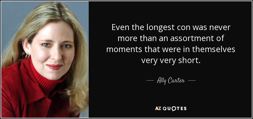 Even the longest con was never more than an assortment of moments that were in themselves very very short. - Ally Carter