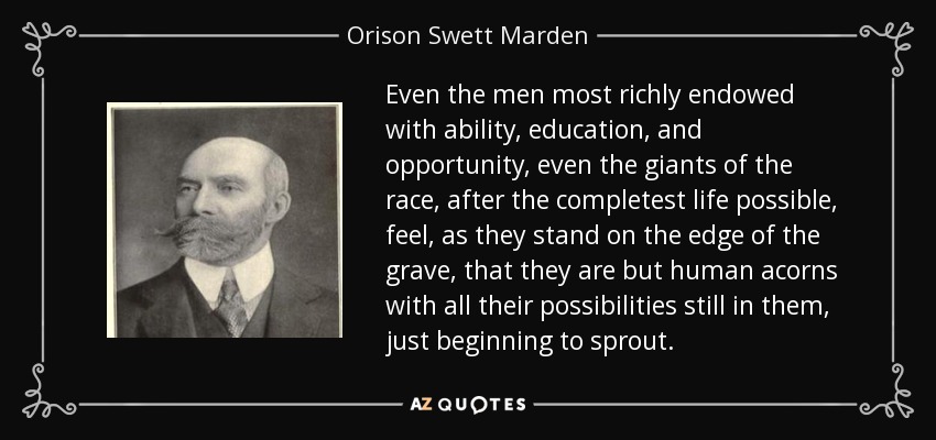 Even the men most richly endowed with ability, education, and opportunity, even the giants of the race, after the completest life possible, feel, as they stand on the edge of the grave, that they are but human acorns with all their possibilities still in them, just beginning to sprout. - Orison Swett Marden