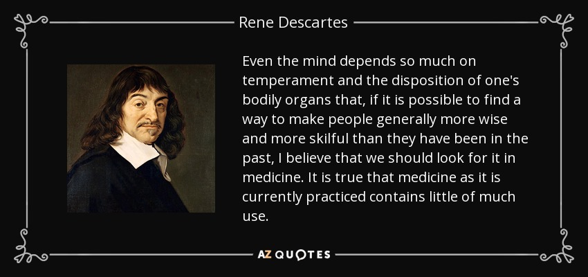 Even the mind depends so much on temperament and the disposition of one's bodily organs that, if it is possible to find a way to make people generally more wise and more skilful than they have been in the past, I believe that we should look for it in medicine. It is true that medicine as it is currently practiced contains little of much use. - Rene Descartes