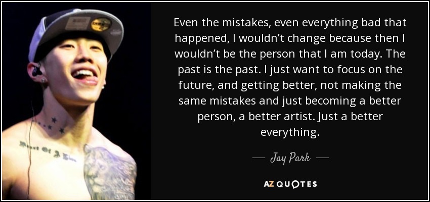 Even the mistakes, even everything bad that happened, I wouldn’t change because then I wouldn’t be the person that I am today. The past is the past. I just want to focus on the future, and getting better, not making the same mistakes and just becoming a better person, a better artist. Just a better everything. - Jay Park