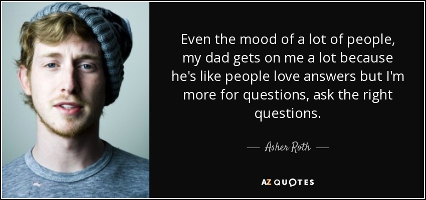 Even the mood of a lot of people, my dad gets on me a lot because he's like people love answers but I'm more for questions, ask the right questions. - Asher Roth