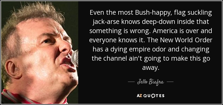 Even the most Bush-happy, flag suckling jack-arse knows deep-down inside that something is wrong. America is over and everyone knows it. The New World Order has a dying empire odor and changing the channel ain't going to make this go away. - Jello Biafra