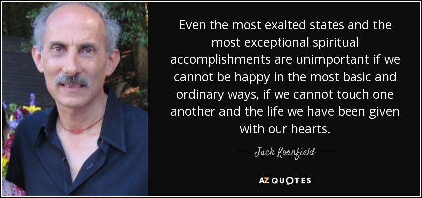Even the most exalted states and the most exceptional spiritual accomplishments are unimportant if we cannot be happy in the most basic and ordinary ways, if we cannot touch one another and the life we have been given with our hearts. - Jack Kornfield