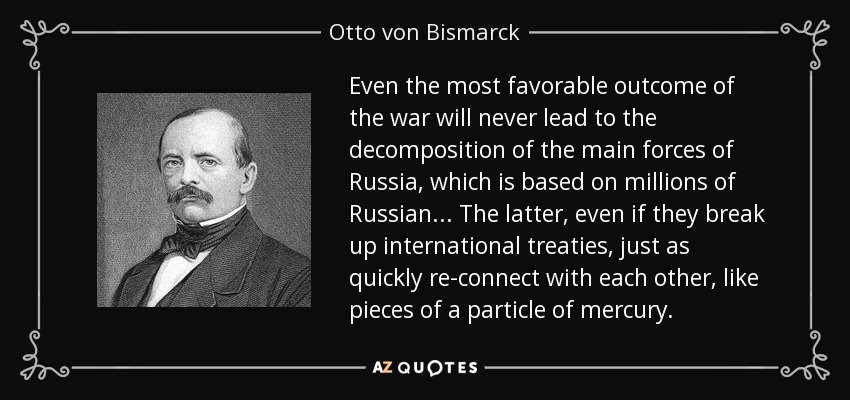 Even the most favorable outcome of the war will never lead to the decomposition of the main forces of Russia, which is based on millions of Russian ... The latter, even if they break up international treaties, just as quickly re-connect with each other, like pieces of a particle of mercury. - Otto von Bismarck
