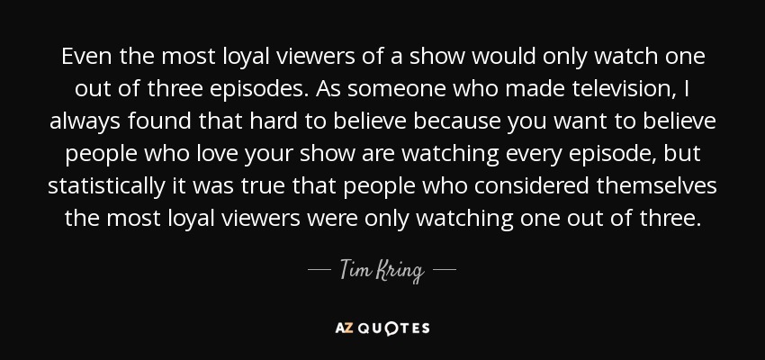 Even the most loyal viewers of a show would only watch one out of three episodes. As someone who made television, I always found that hard to believe because you want to believe people who love your show are watching every episode, but statistically it was true that people who considered themselves the most loyal viewers were only watching one out of three. - Tim Kring