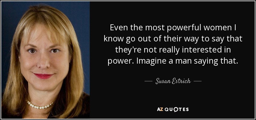 Even the most powerful women I know go out of their way to say that they're not really interested in power. Imagine a man saying that. - Susan Estrich