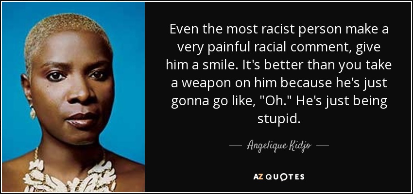 Even the most racist person make a very painful racial comment, give him a smile. It's better than you take a weapon on him because he's just gonna go like, 