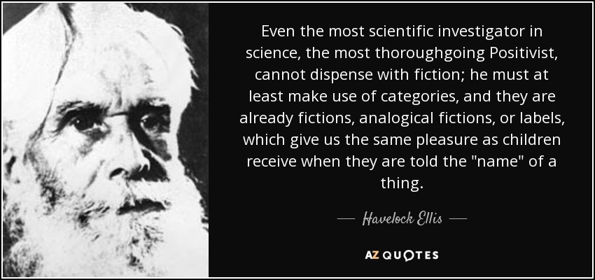 Even the most scientific investigator in science, the most thoroughgoing Positivist, cannot dispense with fiction; he must at least make use of categories, and they are already fictions, analogical fictions, or labels, which give us the same pleasure as children receive when they are told the 