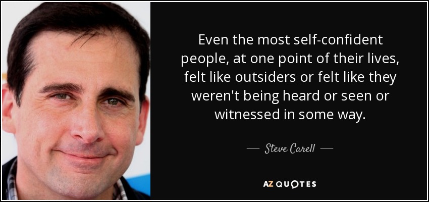 Even the most self-confident people, at one point of their lives, felt like outsiders or felt like they weren't being heard or seen or witnessed in some way. - Steve Carell