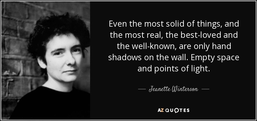 Even the most solid of things, and the most real, the best-loved and the well-known, are only hand shadows on the wall. Empty space and points of light. - Jeanette Winterson