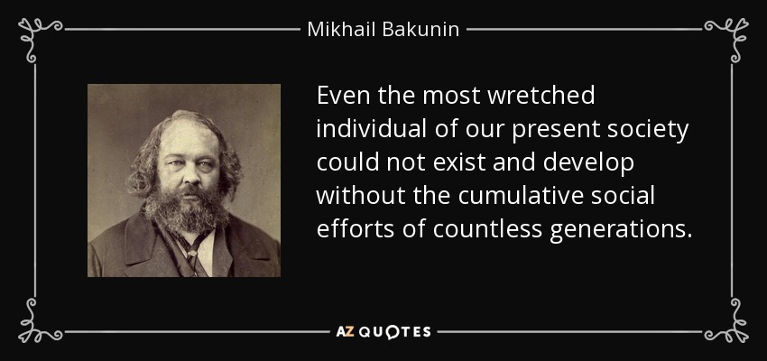 Even the most wretched individual of our present society could not exist and develop without the cumulative social efforts of countless generations. - Mikhail Bakunin