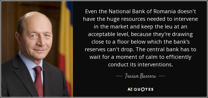 Even the National Bank of Romania doesn't have the huge resources needed to intervene in the market and keep the leu at an acceptable level, because they're drawing close to a floor below which the bank's reserves can't drop. The central bank has to wait for a moment of calm to efficiently conduct its interventions. - Traian Basescu