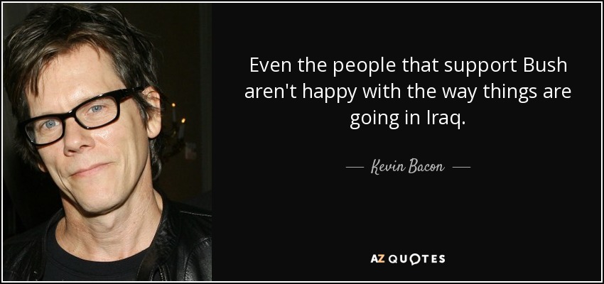 Even the people that support Bush aren't happy with the way things are going in Iraq. - Kevin Bacon