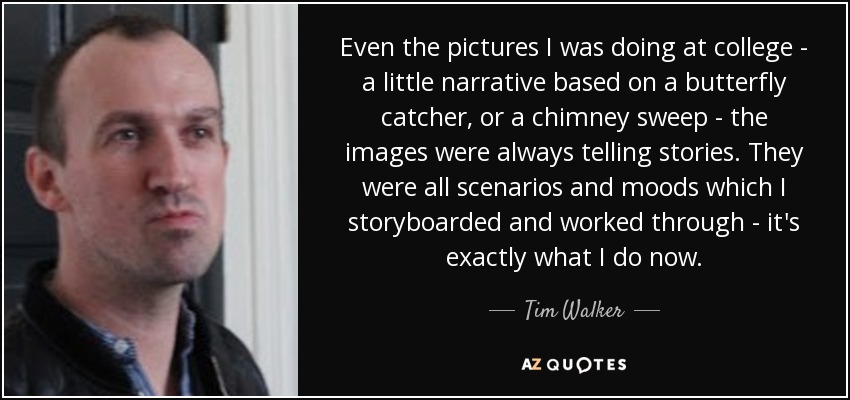 Even the pictures I was doing at college - a little narrative based on a butterfly catcher, or a chimney sweep - the images were always telling stories. They were all scenarios and moods which I storyboarded and worked through - it's exactly what I do now. - Tim Walker