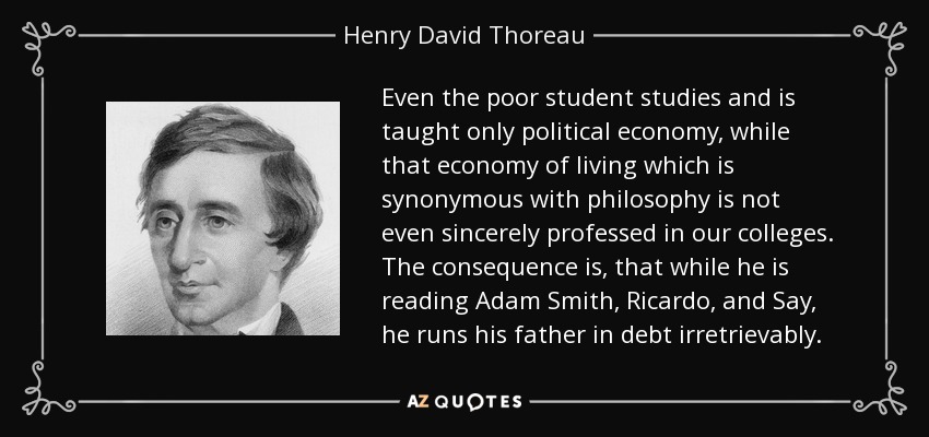 Even the poor student studies and is taught only political economy, while that economy of living which is synonymous with philosophy is not even sincerely professed in our colleges. The consequence is, that while he is reading Adam Smith, Ricardo, and Say, he runs his father in debt irretrievably. - Henry David Thoreau