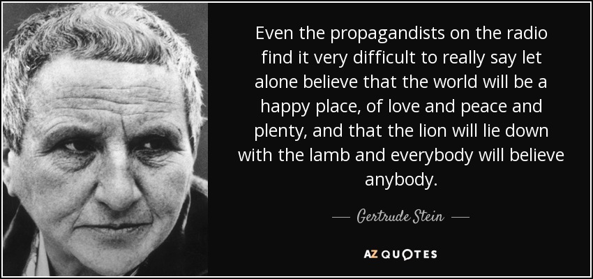 Even the propagandists on the radio find it very difficult to really say let alone believe that the world will be a happy place, of love and peace and plenty, and that the lion will lie down with the lamb and everybody will believe anybody. - Gertrude Stein