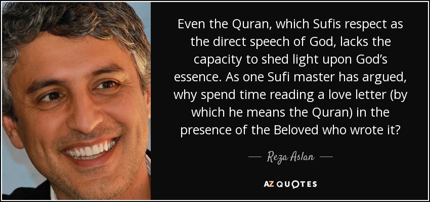 Even the Quran, which Sufis respect as the direct speech of God, lacks the capacity to shed light upon God’s essence. As one Sufi master has argued, why spend time reading a love letter (by which he means the Quran) in the presence of the Beloved who wrote it? - Reza Aslan