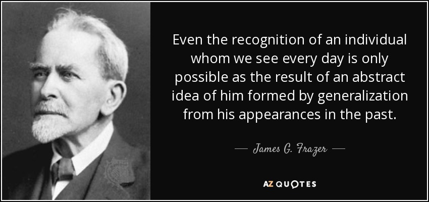 Even the recognition of an individual whom we see every day is only possible as the result of an abstract idea of him formed by generalization from his appearances in the past. - James G. Frazer