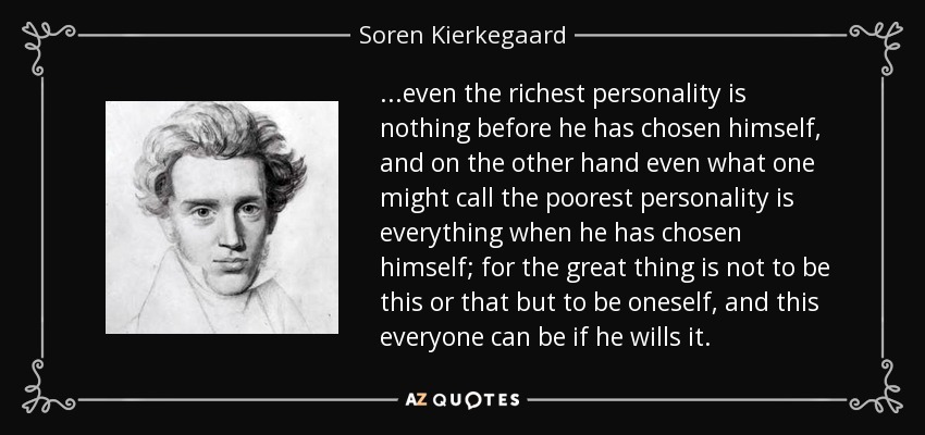 ...even the richest personality is nothing before he has chosen himself, and on the other hand even what one might call the poorest personality is everything when he has chosen himself; for the great thing is not to be this or that but to be oneself, and this everyone can be if he wills it. - Soren Kierkegaard