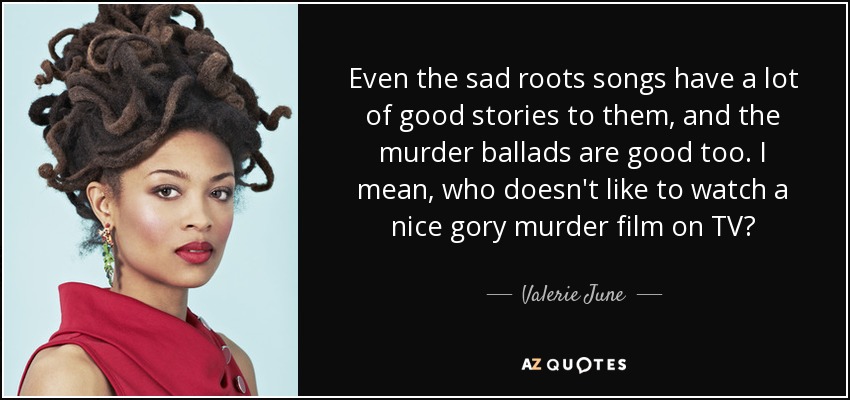 Even the sad roots songs have a lot of good stories to them, and the murder ballads are good too. I mean, who doesn't like to watch a nice gory murder film on TV? - Valerie June